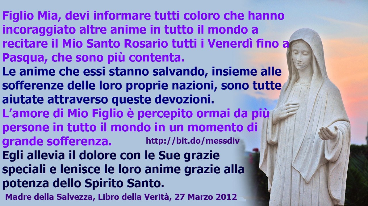 Devi informare tutti coloro che hanno incoraggiato altre anime in tutto il mondo a recitare il Mio Santo Rosario tutti i Venerdì fino a Pasqua, che sono più contenta. March 30, 2021 at 04:00AM
Figlia Mia la tua sofferenza, insieme con quella di altre...