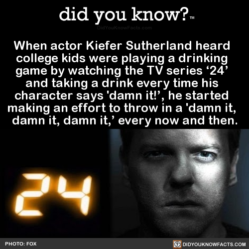 did-you-kno:  When actor Kiefer Sutherland heard   college kids were playing a drinking   game by watching the TV series ‘24’   and taking a drink every time his   character says ‘damn it!’, he started   making an effort to throw in a ‘damn