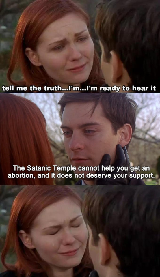 "Tell me the truth, I'm ready to hear it" meme format from Raimi Spiderman 2 film. Mary Jane says that with pleading look on face while Peter Parker answers, "The Satanic Temple cannot help you get an abortion, and it does not deserve your support." Mary reacts silently, but crushed.