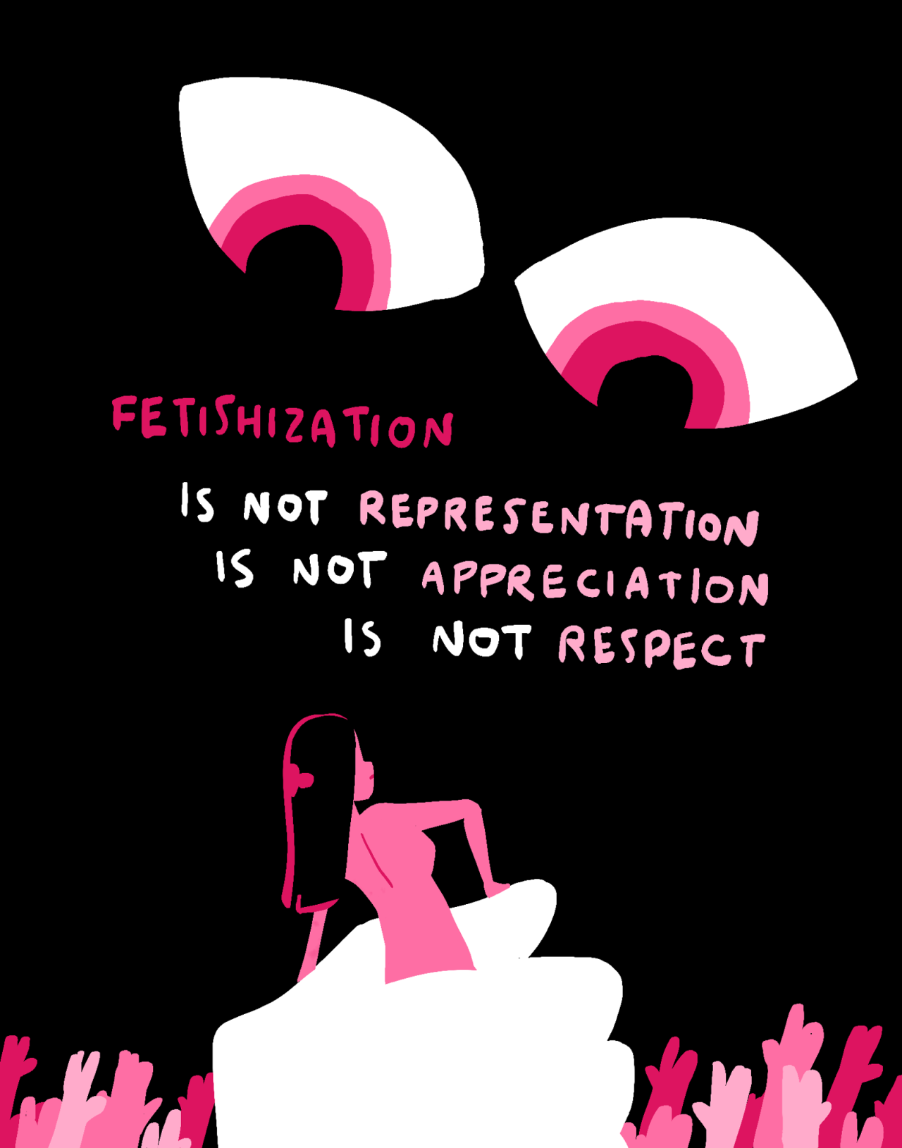 A large pair of unsettling eyes with ringed pink irises stare at a nude pink girl with straight black hair. She is clenched in its oversized white fist. Pink hands of various shades reach up from the bottom of the page. Text reads: [FETISHIZATION IS NOT REPRESENTATION IS NOT APPRECIATION IS NOT RESPECT]