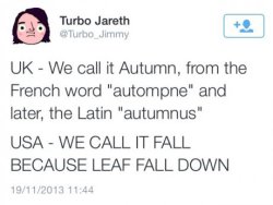 codyjohnston:  pleatedjeans:  @turbo_jimmy  &ldquo;Fall&rdquo; is derived from the Old English fiæll or feallan and the Old Norse fall. Although it was phased out by the 18th century, it became the common term for the season in the UK in the 16th century.