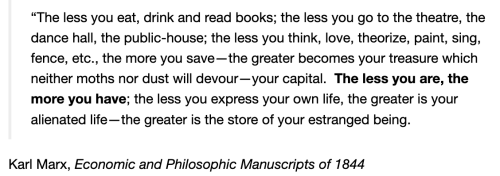 a quote from karl marx saying: "The less you eat, drink and buy books; the less you go to the theatre, the dance hall, the public house; the less you think, love, theorise, sing, paint, fence, etc., the more you save – the greater becomes your treasure which neither moths nor rust will devour – your capital. The less you are, the more you have; the greater is your alienated life—the greater is the store of your estranged being."