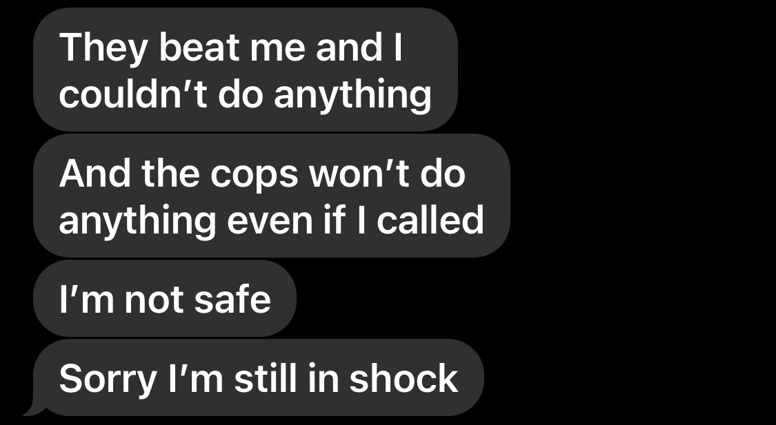 Text messages: They beat me and I couldn't do anything. And the cops won't do anything even if I called. I'm not safe. Sorry I'm still in shock.