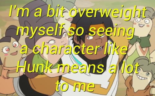 quiznak-confessions:I’m a bit overweight myself so seeing a character like Hunk means a lot to me. -