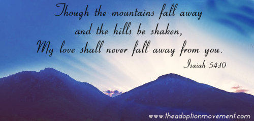 Though the mountains fall away and the hills be shaken, My love shall never fall away from you. ~ Is