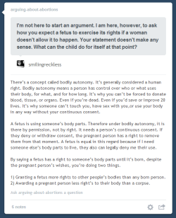 leupagus:  elaienar:  leupagus:  kalany:  arguing-about-abortions:  Rebloggable by Request.The bodily autonomy argument was what convinced me to go from extremely pro-life to pro-choice in a matter of days. You’d have to find a way to convince me that
