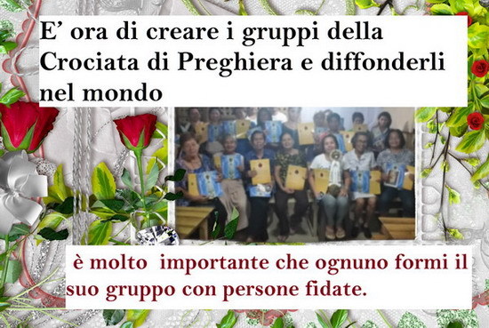 E’ ora di creare i gruppi della Crociata di Preghiera e diffonderli nel mondo
Cari amici, è necessaria molta preghiera per mitigare gli avvenimenti o per attenuare l'impatto dei castighi in arrivo.
Per questo è molto importante che ognuno formi il...