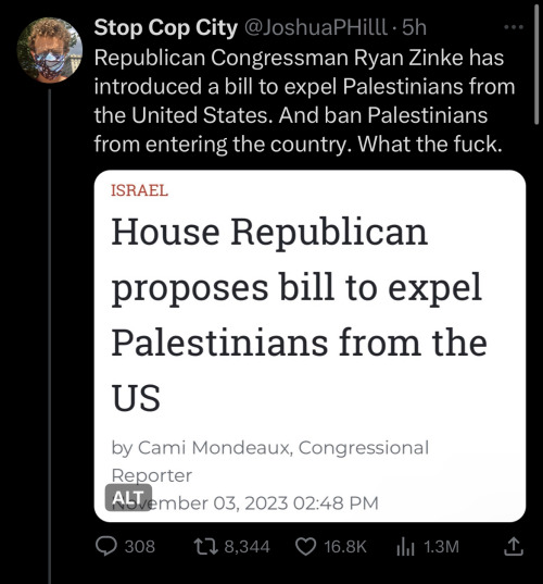 Twitter screenshot from user Stop Cop City @JoshuaPHilll:
Republican Congressman Ryan Zinke has introduced a bill to expel Palestinians from the United States. And ban Palestinians from entering the country. What the fuck.
The image in the tweet reads: House Republican proposes bill to expel Palestinians from the US by Cami Mondeaux, Congressional Reporter
November 03, 2023