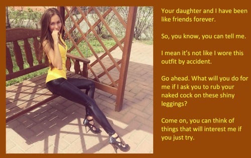 Your daughter and I have been like friends forever.So, you know, you can tell me.I mean it’s not like I wore this outfit by accident.Go ahead. What will you do for me if I ask you to rub your naked cock on these shiny leggings?Come on, you can think