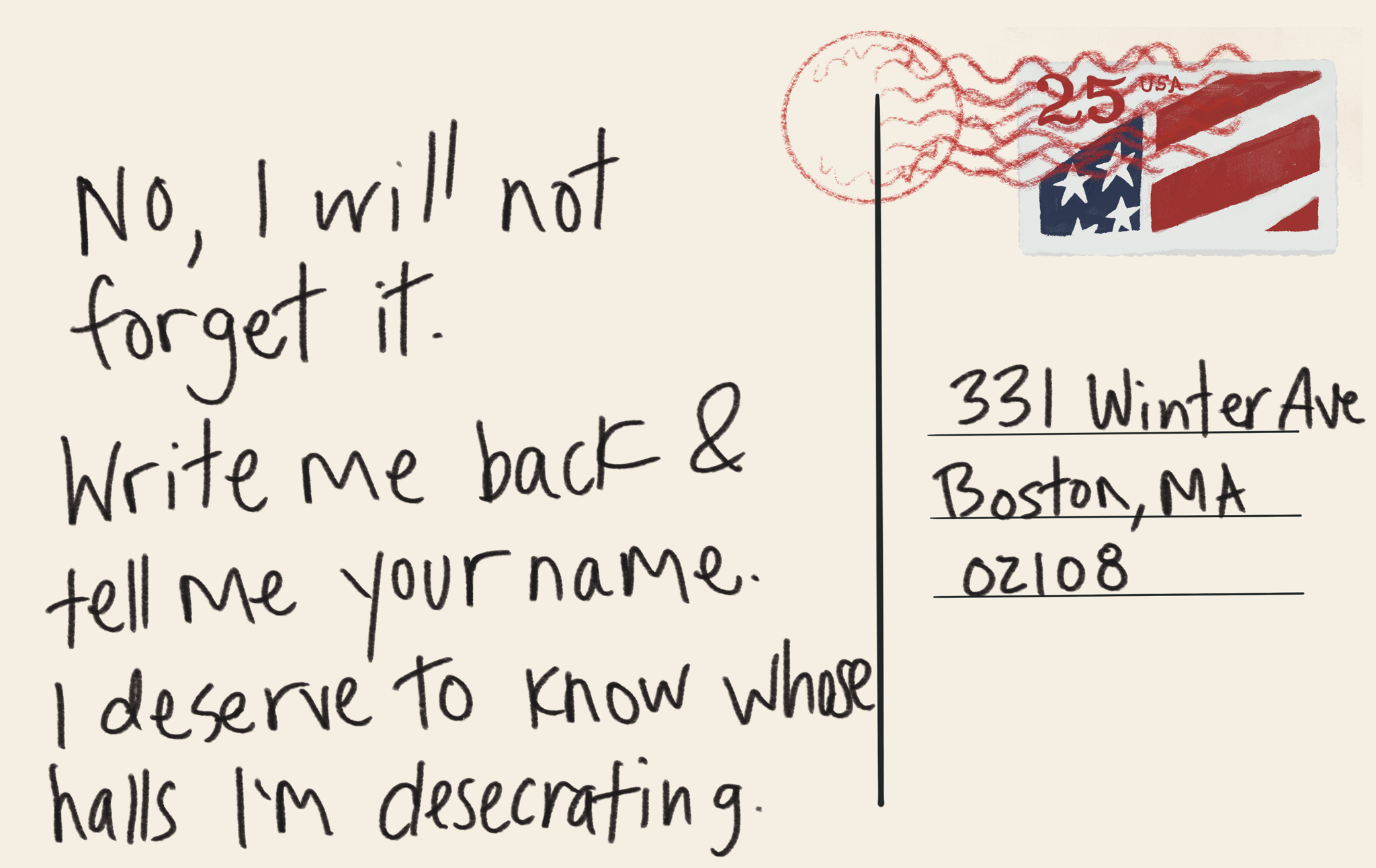 Image description Digital drawing of the back of a Post card that says “no, I will not forget it. Write me back and tell me your name. I deserve to know whose walls in desecrating”. It’s addressed to winter ave in Boston with an American flag stamp.