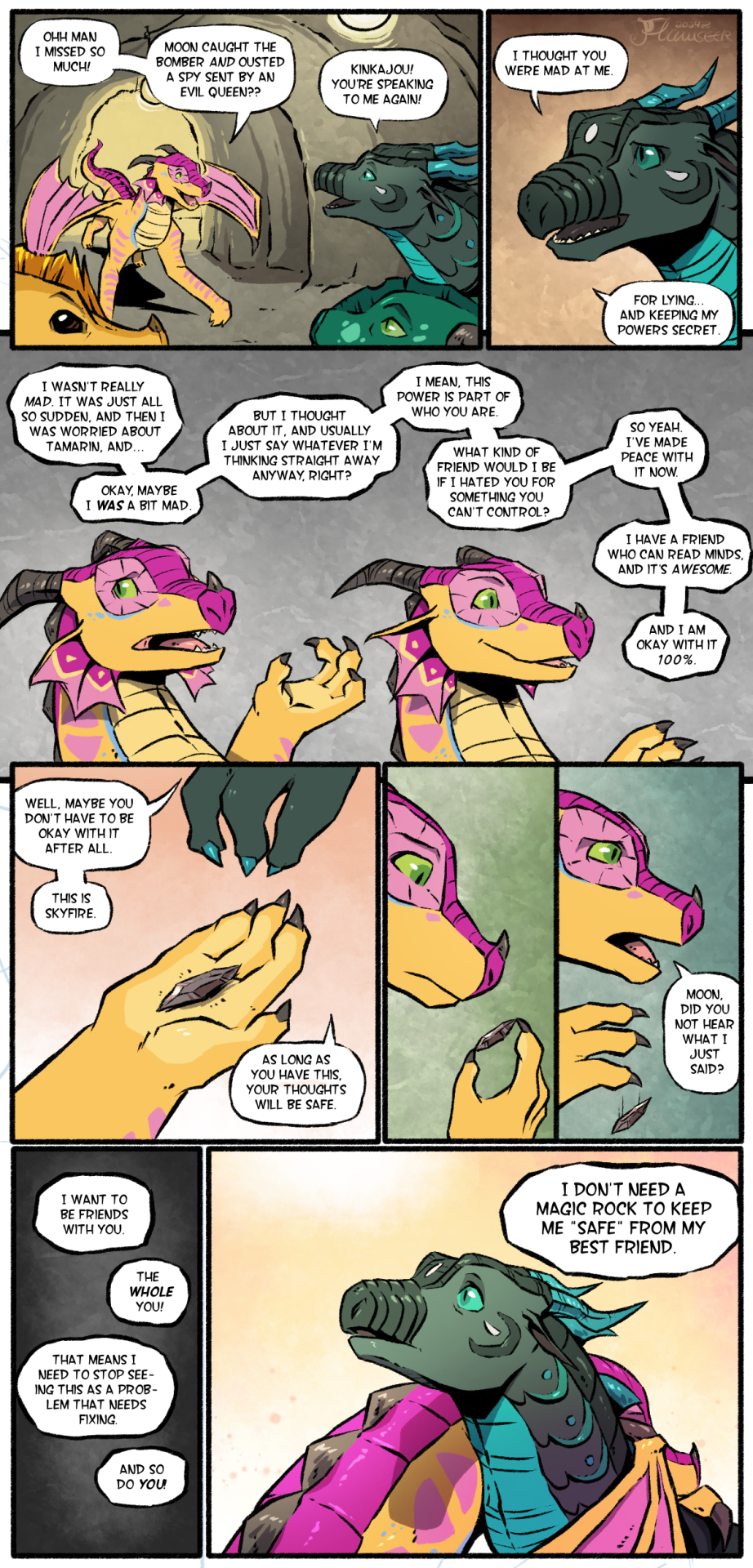 A comic featuring primarily Kinkajou and Moonwatcher, with cameo appearances from Qibli and Turtle. The location is a cavern hallway in Jade Mountain. Kinkajou is entering the scene from the back, joining Moonwatcher, Qibli, and Turtle. She is amazed that Moonwatcher "caught the bomber" and also "ousted Scarlet's spy". Moonwatcher notes that Kinkajou is willing to speak to her again, after they had previously fought. Kinkajou explains that, while she was mad about Moon keeping her mindreading powers secret, she ultimately concluded that the powers are a part of Moon's identity, and she herself tends to say everything that comes to mind anyway, and accepts Moon wholeheartedly. Moon interjects that it doesn't have to be like that. She hands the Rainwing a small rock, explaining it to be Skyfire, a material that can block mindreaders if held. Kinkajou examines the rock, then lets it drop from her hand, declaring that she was serious when she said she is fine with Moon's powers, and that she needs to accept all of Moon, including her powers, to truly be friends with her. She then hugs Moon, saying "I don't need a magic rock to keep me safe from my best friend"