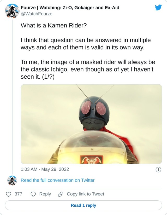 What is a Kamen Rider? I think that question can be answered in multiple ways and each of them is valid in its own way. To me, the image of a masked rider will always be the classic Ichigo, even though as of yet I haven't seen it. (1/?) pic.twitter.com/xIXnVG80jN — Fourze | Watching: Zi-O, Gokaiger and Ex-Aid (@WatchFourze) May 29, 2022