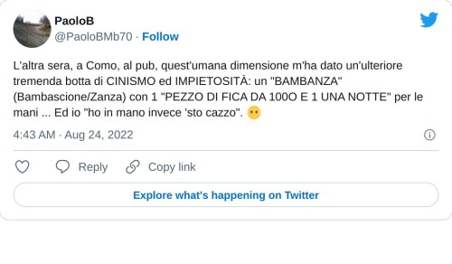 L'altra sera, a Como, al pub, quest'umana dimensione m'ha dato un'ulteriore tremenda botta di CINISMO ed IMPIETOSITÀ: un "BAMBANZA" (Bambascione/Zanza) con 1 "PEZZO DI FICA DA 100O E 1 UNA NOTTE" per le mani ... Ed io "ho in mano invece 'sto cazzo". 😶  — PaoloB (@PaoloBMb70) August 24, 2022