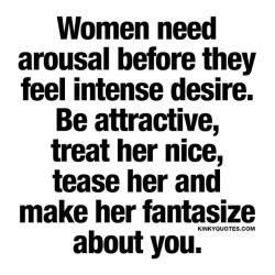 kinkyquotes:  Women need arousal before they feel intense desire. Be attractive, treat her nice, tease her and make her fantasize about you. ❤ 😈😍 👉 Like AND TAG SOMEONE! 😀 This is Kinky quotes and these are all our original quotes! Follow