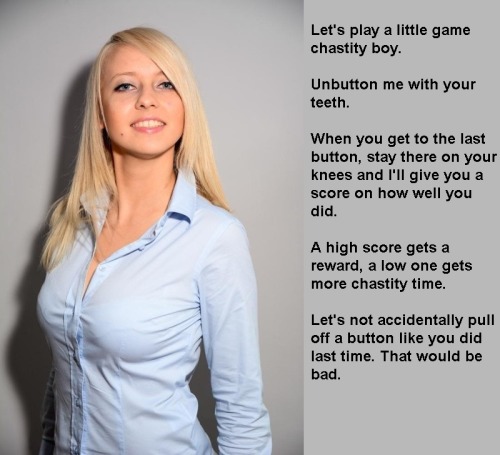 not4davey:  Let’s play a little game chastity boy. Unbutton me with your teeth. When you get to the last button, stay there on your knees and I’ll give you a score on how well you did. A high score gets a reward, a low one gets more chastity time. Let’s