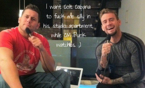 I want Colt Cabana to fuck me silly in his studio…apartment, while CM Punk watches. ;)