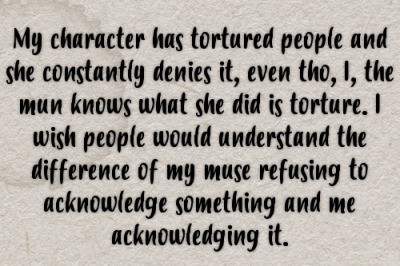 My character has tortured people and she constantly denies it, even tho, I, the mun knows what she did is torture. I wish people would understand the difference of my muse refusing to acknowledge something and me acknowledging it. #gen#confessions #mun vs muse #mun#muse#ooc #out of character #in character#ic#character portrayal#bad characters#villains
