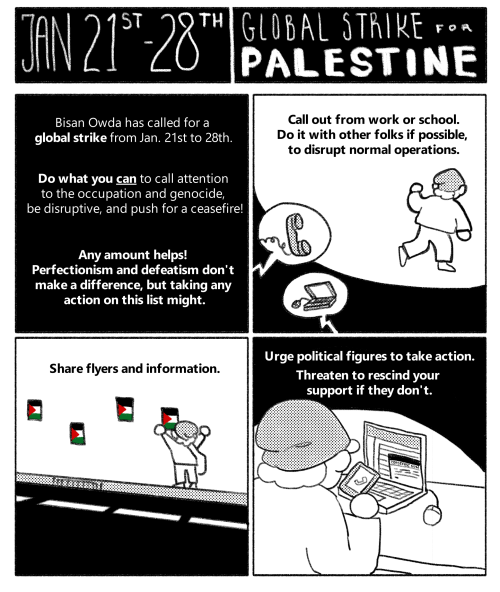 First 4 panels of an 8-panel comic. Header reads: "Jan 21st-28th. Global Strike for Palestine." The first panel reads: "Bisan Owda has called for a global strike from Jan. 21st to 28th. Do what you can to call attention to the occupation and genocide, be disruptive, and push for a ceasefire! Any amount helps! Perfectionism and defeatism don't make a difference, but taking any action on this list might."  Panel 2 depicts a person walking away from speech bubbles containing a phone and a computer. Text reads: "Call out from work or school. Do it with other folks if possible, to disrupt normal operations."  Panel 3 depicts a person hanging up flyers on a wall in the street. Text reads: "Share flyers and information."  Panel 4 depicts a person on a phone call, and writing an email at their laptop. Text reads: "Urge political figures to take action. Threaten to rescind your support if they don't."