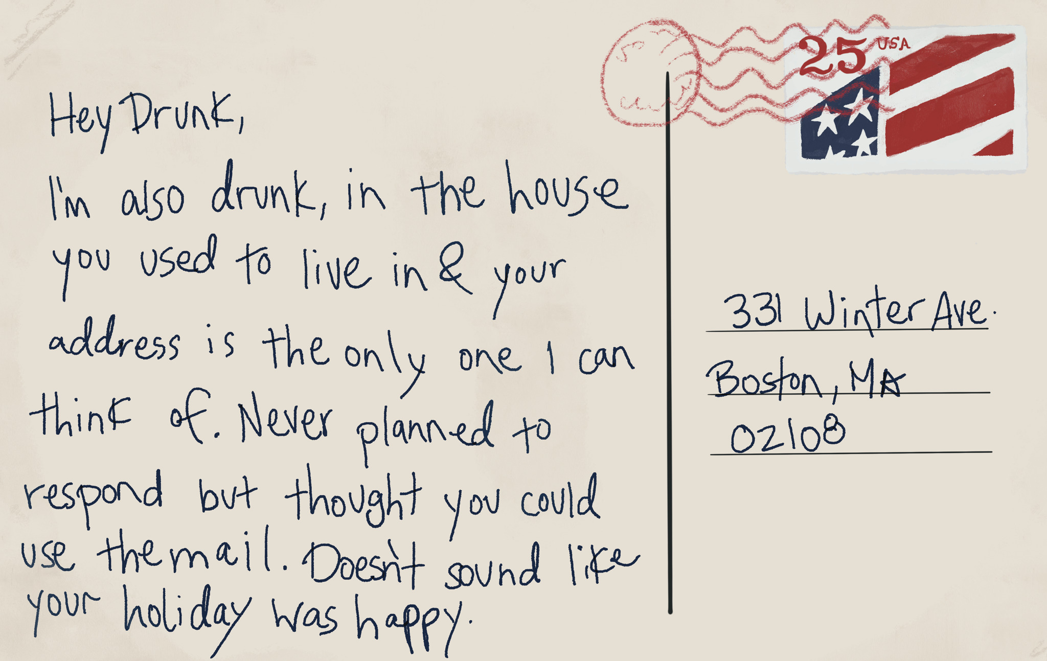 Digital drawing of the back of a Post card that says “hey drunk, I’m also drunk, in the house you used to live in & your address is the only one I can think of. Never planned to respond but thought you could use the mail. Doesn’t sound like your holiday was very happy. It’s addressed to 331 winter ave in Boston mass. There’s a basic U.S. flag stamp in the corner.