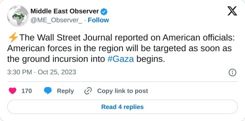 ⚡️The Wall Street Journal reported on American officials: American forces in the region will be targeted as soon as the ground incursion into #Gaza begins.
— Middle East Observer (@ME_Observer_) October 25, 2023