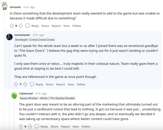 A reddit screenshot. User teresalis asks, "Is there something that the development team really wanted to add to the game but was unable to because it made difficult due to something?" Developer RaxterBaxter responds, "Can't speak for the whole team but a week or so after I joined there was an emotional goodbye to "The Giant Doors". I believe the gag they were trying out for it just wasn't landing or couldn't quite fit. I only saw them once or twice.... truly majestic in their colossal nature. Team really gave them a good shot at staying in (as best I could tell). They are referenced in the game at once point though." Davey Wreden (username Cakebread) adds, "The giant door was meant to be an alluring part of the marketing that ultimately turned out to be just a cardboard cutout that lead to nothing. It got cut because it was just... unsatisfying. You couldn't interact with it, the joke didn't go any deeper, and so eventually we decided it was taking up unnecessary space where better content could have gone."