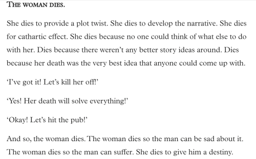 Text:
The Woman Dies.
She dies to provide a plot twist. She dies to develop the narrative. She dies for cathartic effect. She dies because no one could think of what else to do with her. dies because there weren’t any better story ideas around. Dies because her death was the very best idea that anyone could come up with.
‘I’ve got it! Let’s kill her off!’
‘Yes! Her death will solve everything!’
‘Okay! Let’s hit the pub!’
And so, the woman dies. The woman dies so the man can suffer. She dies to give him a destiny.