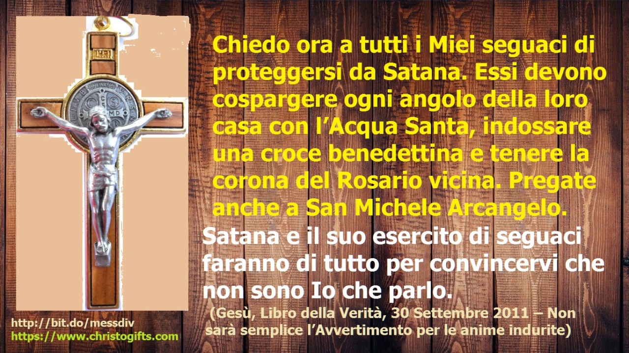 Chiedo ora a tutti i Miei seguaci di proteggersi da Satana. February 07, 2020 at 04:00AM
Chiedo ora a tutti i Miei seguaci di proteggersi da Satana. Essi devono cospargere ogni angolo della loro casa con l’Acqua Santa, indossare una croce benedettina...