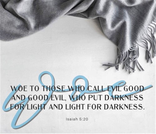 Isaiah 5:20 (ESV) -Woe to those who call evil good   and good evil,who put darkness for light   and 