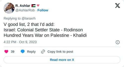 V good list, 2 that I'd add:
Israel: Colonial Settler State - Rodinson
Hundred Years War on Palestine - Khalidi
— R. Ashlar 🇵🇸🔻 (@AshlarRob) October 9, 2023