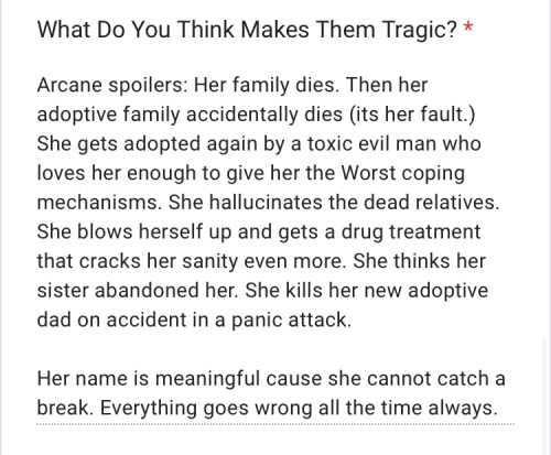 "Arcane spoilers: Her family dies. Then her adoptive family accidentally dies (its her fault.) She gets adopted again by a toxic evil man who loves her enough to give her the Worst coping mechanisms. She hallucinates the dead relatives. She blows herself up and gets a drug treatment that cracks her sanity even more. She thinks her sister abandoned her. She kills her new adoptive dad on accident in a panic attack. Her name is meaningful cause she cannot catch a break. Everything goes wrong all the time always."