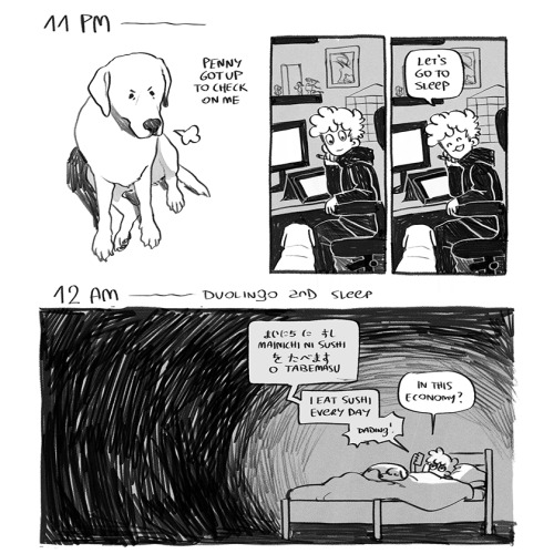 A set of two comics depicting each hour of the artist's day.  "11 PM"  PANEL 1:  Another frustrated little Penny huffs up at us. A caption reads, "Penny got up to check on me."  PANEL 2: Ver turns from their desk and regards Penny with a slight smile.  PANEL 3: Ver beams down at Penny. "Let's go to sleep", they say.  "12 AM - Duolingo and sleep."  The entire strip is just one large panel, mostly shrouded in darkness, with Ver in bed and illuminated by the light of their phone. Penny rests on the bed much like she did in the very first comic of the hourlies.  A speechbubble depicts the text on the phone, the hiragana and romaji sctipts for "Mainichi ni sushi o tabemasu". The text is translated, "I eat sushi every day". A sleepy Ver comments on the exercise: "In this economy?". A little approving "dading!" noise follows as they submit their answer.