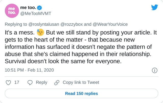 It's a mess. But we still stand by posting your article. It gets to the heart of the matter - that because new information has surfaced it doesn't negate the pattern of abuse that she's claimed happened in their relationship. Survival doesn't look the same for everyone. — me too. (@MeTooMVMT) February 11, 2020