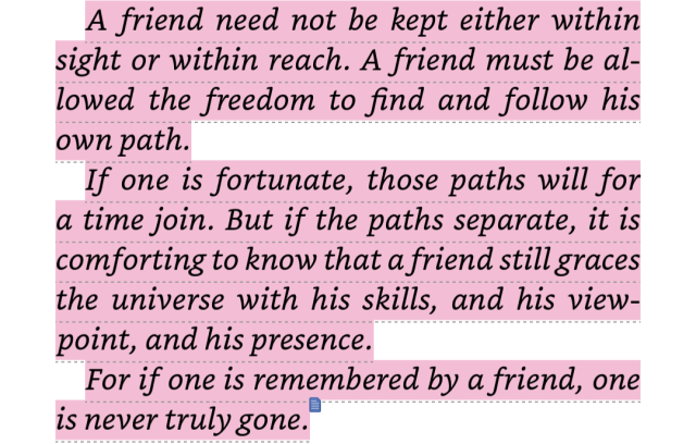 Screenshot of thrawn book one that reads: A friend need not be kept either within sight or within reach. A friend must be allowed the freedom to find and follow his own path. If one is fortunate, those paths will for a time join. But if the paths separate, it is comforting to know that a friend still graces the universe with his skills, and his viewpoint, and his presence. For if one is remembered by a friend, one is never truly gone. 