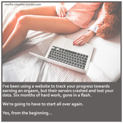 vanilla-chastity:  I’ve been using a website to track your progress towards earning an orgasm, but their servers crashed and lost your data. Six months of hard work, gone in a flash. We’re going to have to start all over again. Yes, from the beginning…