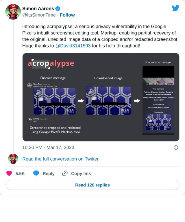 Introducing acropalypse: a serious privacy vulnerability in the Google Pixel's inbuilt screenshot editing tool, Markup, enabling partial recovery of the original, unedited image data of a cropped and/or redacted screenshot. Huge thanks to @David3141593 for his help throughout! pic.twitter.com/BXNQomnHbr

— Simon Aarons (@ItsSimonTime) March 17, 2023