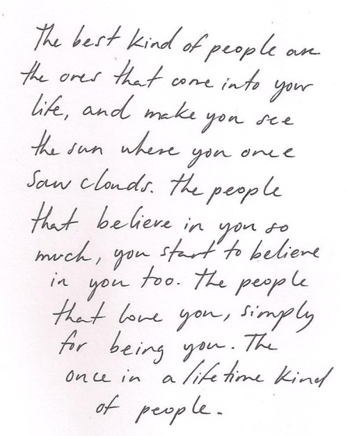 whitepaperquotes:  The best kind of people are the ones that come into your life, and make you see the sun where you once saw clouds. The people that believe in you so much, you start to believe in you too. The people that love you, simply for being you.