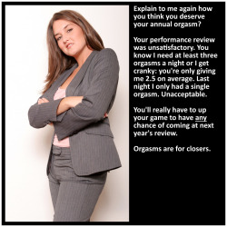 vanilla-chastity:  Explain to me again how you think you deserve your annual orgasm? Your performance review was unsatisfactory. You know I need at least three orgasms a night or I get cranky: you’re only giving me 2.5 on average. Last night I only