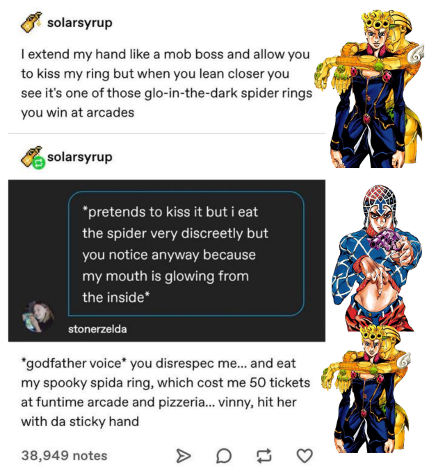A screenshot of a Tumblr thread. @solarsyrup says: "I extend my hand like a mob boss and allow you to kiss my ring but when you lean closer you see it's one of those glo-in-the-dark spider rings that you win in arcades". Next to this text is a picture of Giorno Giovanna. It continues with @solarsyrup reblogging a screenshot from the comments saying: "*pretends to kiss it but i eat the spider very discreetly but you notice anyway because my mouth is glowing from the inside*". Next to this is a picture of Guido Mista. Another picture of Giorno next to @solarsyrup's answer: "*godfather voice* you disrespec me... and eat my spooky spida ring, which cost me 50 tickets at funtime arcade and pizzeria... vinny, hit her with da sticky hand"