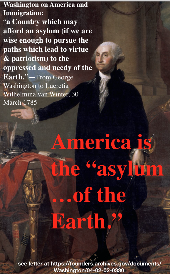 “Washington on America and Immigration:
“a Country which may afford an asylum (if we are wise enough to pursue the paths which lead to virtue & patriotism) to the oppressed and needy of the Earth.”—From George Washington to Lucretia Wilhelmina van...