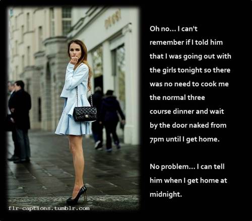 flr-captions:  Oh no… I can’t remember if I told him that I was going out with the girls tonight so there was no need to cook me the normal three course dinner and wait by the door naked from 7pm until I get home.  No problem… I can tell him when