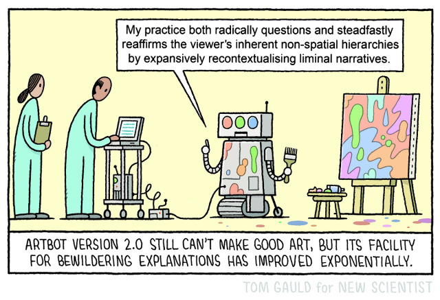 The image: Two scientists look on as a robot messily paints a canvas. The robot says “My practice both radically questions and steadfastly reaffirms the viewer's inherent non-spatial hierarchies by expansively recontextualising liminal narratives.”

The caption: “ArtBot 2.0 still can't make good art, but its facility for bewildering explanations has improved exponentially.”