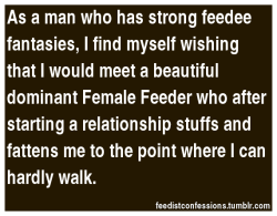 plumpprince88:  fattylovergirl:  feedistconfessions:  As a man who has strong feedee fantasies,I find myself wishing that I would meet a beautiful dominant Female Feeder who after starting a relationship stuffs and fattens me to the point where I can