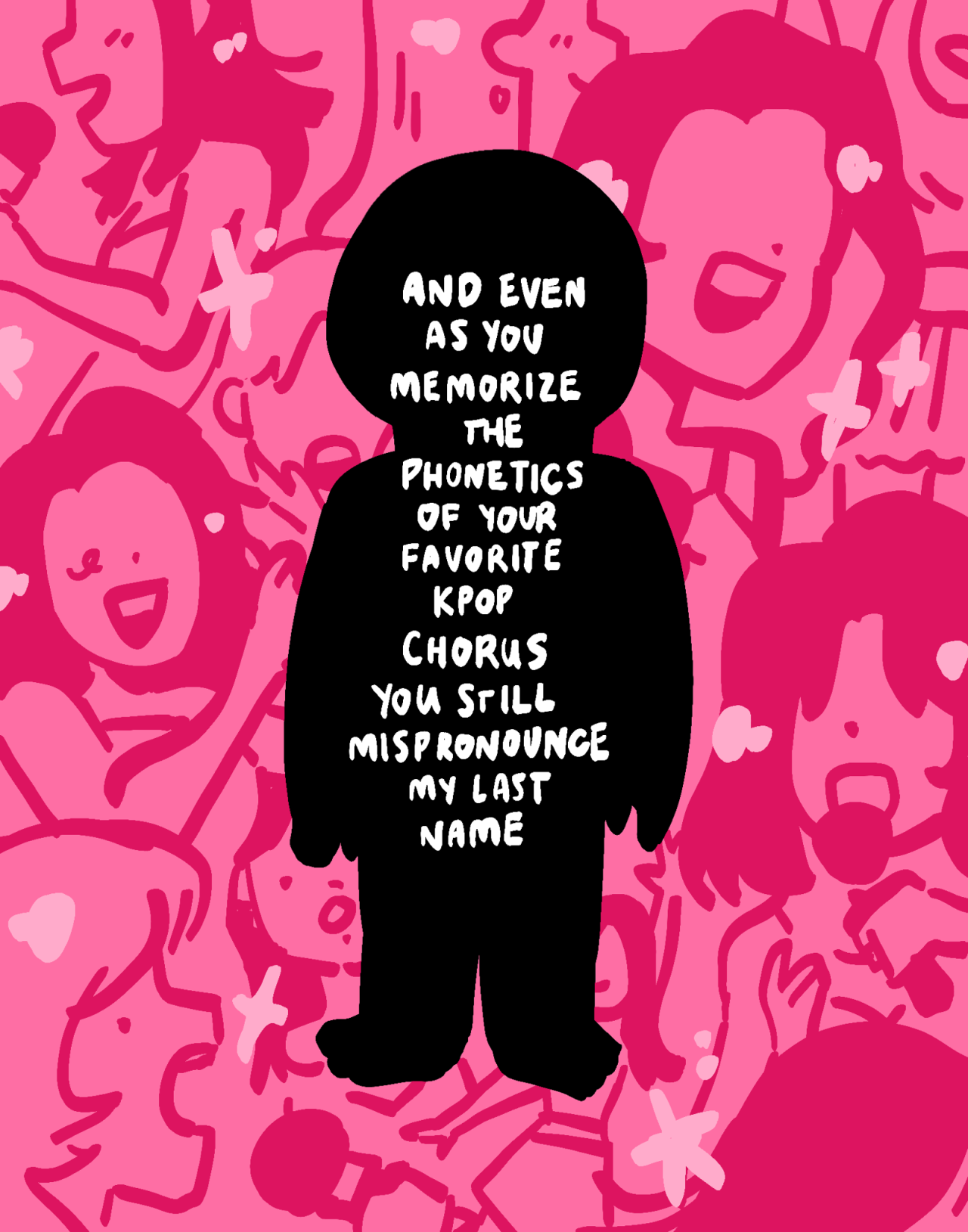 A chunky black silhouette stands against a pink background covered in images of singing kpop girl idols. Inside the figure, text reads: [AND EVEN AS YOU MEMORIZE THE PHONETICS OF YOUR FAVORITE KPOP CHORUS YOU STILL MISPRONOUNCE MY LAST NAME]