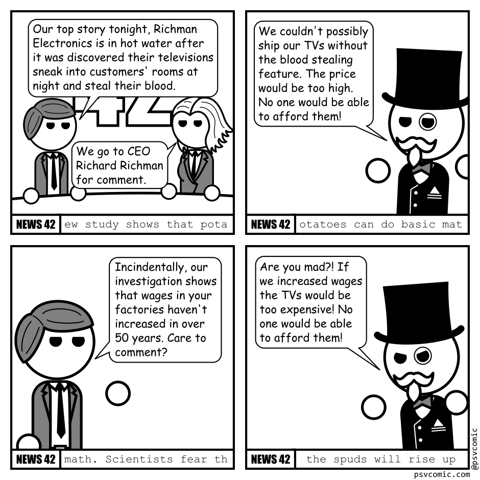 A 4 panel black, white and grey comic. Each panel is framed like a news program with the title "News 42". Panel 1. Two hosts in suits, a man and a woman, are sitting at a news desk. Man: Our top stoyr tonight, Richman Electronics is in hot water after it was discovered their televisions sneak into customers' rooms at night and steal their blood. Woman: We go to CEO Richard Richman for comment. Panel 2. A man with a bow tie, fancy suit, top hat, and monocle gestures dismissively. Richman: We couldn't possibly ship our TVs without the blood stealing feature. The prices would be too high. No one would be able to afford them! Panel 3. The camera has shifted back to the news man. Man: Incidentally, our investigation shows that wages in your factories haven't increased in over 50 years. Care to comment? Panel 4. Richman: Are you mad?! If we increased wages the TVs would be too expensive! No one would be able to afford them! Over the course of the 4 panels the following news has ticked by. "ew study shows that potatoes can do basic math. Scientists fear the spuds will rise up "