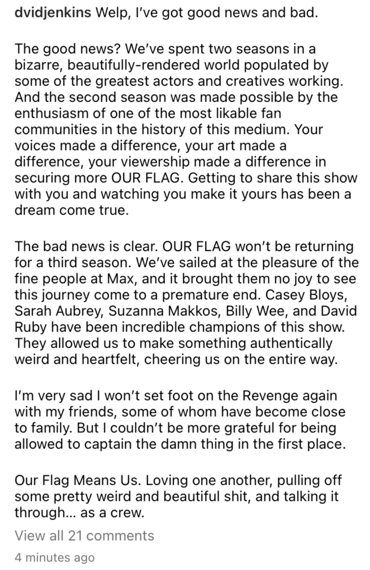 Welp, I’ve got good news and bad.  The good news? We’ve spent two seasons in a bizarre, beautifully-rendered world populated by some of the greatest actors and creatives working. And the second season was made possible by the enthusiasm of one of the most likable fan communities in the history of this medium. Your voices made a difference, your art made a difference, your viewership made a difference in securing more OUR FLAG. Getting to share this show with you and watching you make it yours has been a dream come true.  The bad news is clear. OUR FLAG won’t be returning for a third season. We’ve sailed at the pleasure of the fine people at Max, and it brought them no joy to see this journey come to a premature end. Casey Bloys, Sarah Aubrey, Suzanna Makkos, Billy Wee, and David Ruby have been incredible champions of this show. They allowed us to make something authentically weird and heartfelt, cheering us on the entire way.  I’m very sad I won’t set foot on the Revenge again with my friends, some of whom have become close to family. But I couldn’t be more grateful for being allowed to captain the damn thing in the first place.  Our Flag Means Us. Loving one another, pulling off some pretty weird and beautiful shit, and talking it through… as a crew. 🏴‍☠️🦄🐈‍⬛💜