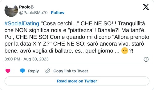 #SocialDating "Cosa cerchi..." CHE NE SO!!! Tranquillità, che NON significa noia e "piattezza"! Banale?! Ma tant'è. Poi, CHE NE SO! Come quando mi dicono "Allora prenoto per la data X Y Z?" CHE NE SO: sarò ancora vivo, starò bene, avrò voglia di ballare, es., quel giorno ... 😶?!  — PaoloB (@PaoloBMb70) August 30, 2023