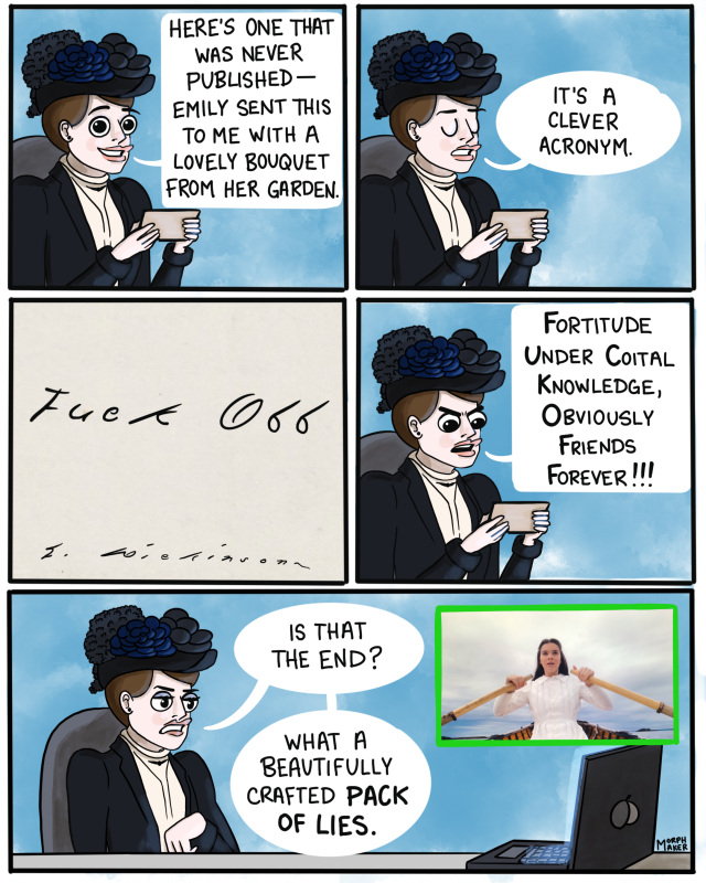 Panel 32: Mabel holds up a small piece of paper happily and says, “Here’s one that was never published - Emily sent this to me with a lovely bouquet from her garden.” Panel 33: Mabel looks loftily down, “It’s a clever acronym.” Panel 34: A close-up of the piece of paper. In Emily’s handwriting from roughly the 1880s it says, “Fuck Off” and then her signature below. Panel 35: Mabel looks down at the paper indignantly and reads, “Fortitude Under Coital Knowledge, Obviously Friends Forever!!!” Panel 36: On screen, Emily rows a boat in episode 10. Mabel looks tired and dismissive, “Is that the end? What a beautifully crafted pack of lies.”