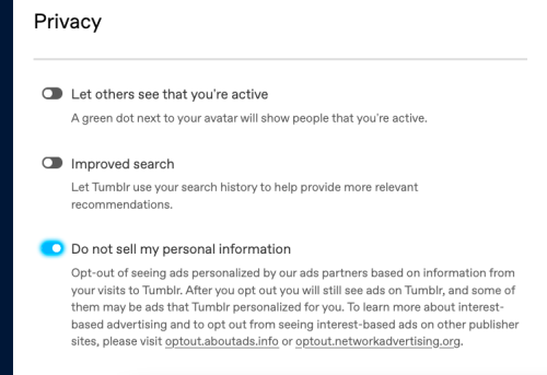 A screenshot of tumblrs privacy settings. The first two toggles are "Let other's see when you are active" and "improved search". The third toggle is "Do not sell my personalized information"
Further info for the third toggle reads: "Opt-out of seeing ads personalized by our ads partners based on information from your visits to Tumblr. After you opt out you will still see ads on Tumblr, and some of them may be ads that Tumblr personalized for you. To learn more about interest-based advertising and to opt out from seeing interest-based ads on other publisher sites, please visit optout.aboutads.info or optout.networkadvertising.org."