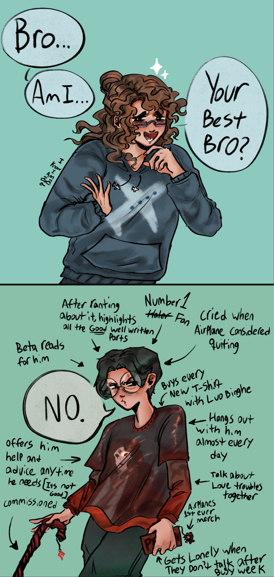 First panel is Modern Shang Qinghua in a sweater with an airplane design on it looking to the side with sparkles at his head and a wide smile as he says "Bro...Am I...Your Best Bro?" To the side is tiny words saying "I know I am"
Second Panel is Shen Yuan In a Luo Binghe shirt with sleeves under that have a gradient from red to brown, He uses a cane that is customized like Luo Binghes weapon, in his other hand is a phone with a Luo Binghe Keychain. Around him is text with arrows pointing to him saying "Beta reads for him. After ranting about it, Highlights all the GOOD well written parts. Number 1 Hater (With a strike through it) Fan. Cried when Airplane Considered Quitting. Buys every new T-Shirt with Luo Binghe. Hangs out with him almost every day. Talks about Love troubles together. Airplanes first ever merch (With an arrow pointing at the keychain). Gets Lonely When They don't Talk after a busy week. Offers him help and Advice anytime he needs (ITS NOT GOOD)." With an arrow pointing to his cane that says "commissioned"