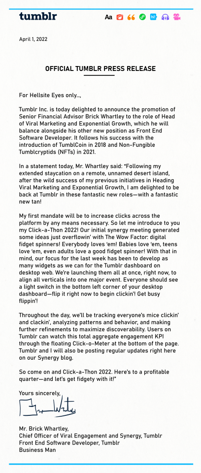 OFFICIAL TUMBLR PRESS RELEASE For Hellsite Eyes only…, Tumblr Inc. is today delighted to announce the promotion of Senior Financial Advisor Brick Whartley to the role of Head of Viral Marketing and Exponential Growth, which he will balance alongside his other new position as Front End Software Developer. It follows his success with the introduction of TumblCoin in 2018 and Non-Fungible Tumblcryptids (NFTs) in 2021. * In a statement today, Mr. Whartley said: “Following my extended staycation on a remote, unnamed desert island, after the wild success of my previous initiatives in Heading Viral Marketing and Exponential Growth, I am delighted to be back at Tumblr in these fantastic new roles—with a fantastic new tan! My first mandate will be to increase clicks across the platform by any means necessary. So let me introduce to you my Click-a-Thon 2022! Our initial synergy meeting generated some ideas just overflowin’ with The Wow Factor: digital fidget spinners! Everybody loves ‘em! Babies love ‘em, teens love ‘em, even adults love a good fidget spinner! With that in mind, our focus for the last week has been to develop as many widgets as we can for the Tumblr dashboard on desktop web. We’re launching them all at once, right now, to align all verticals into one major event. Everyone should see a light switch in the corner of your desktop dashboard—flip it right now to begin clickin’! Get busy flippin’! Throughout the day, we’ll be tracking everyone’s mice clickin’ and clackin’, analyzing patterns and behavior, and making further refinements to maximize discoverability. Users on Tumblr can watch this total aggregate engagement KPI through the floating Click-o-Meter at the bottom of the page. Tumblr and I will also be posting regular updates right here on our Synergy blog. So come on and Click-a-Thon 2022. Here’s to a profitable quarter—and let’s get fidgety with it!” Yours sincerely, Mr. Brick Whartley, * Chief Officer of Viral Engagement and Synergy, Tumblr Front End Software Developer, Tumblr Business Man 